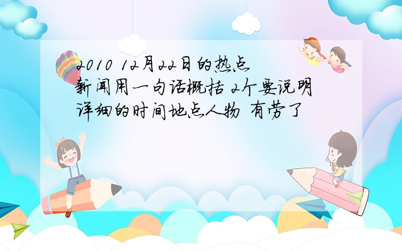 2010 12月22日的热点新闻用一句话概括 2个要说明详细的时间地点人物 有劳了