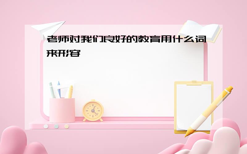 老师对我们良好的教育用什么词来形容