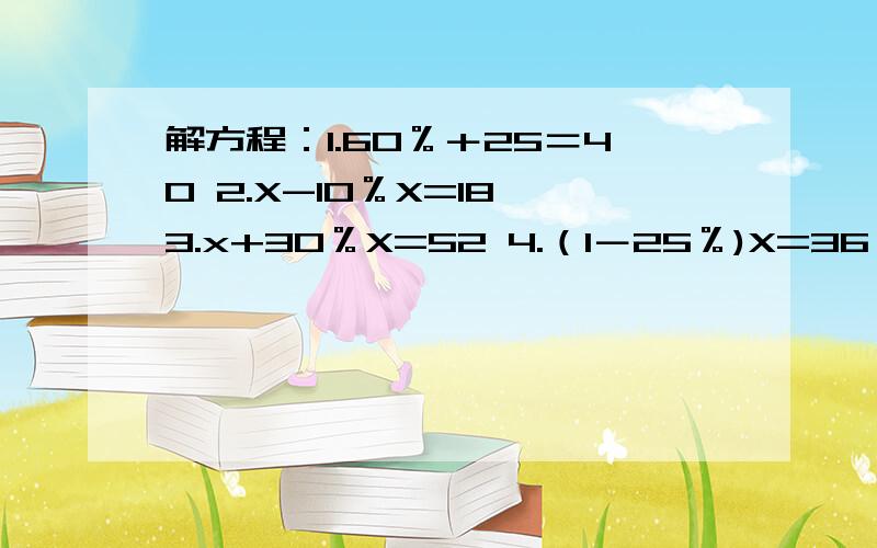 解方程：1.60％＋25＝40 2.X-10％X=18 3.x+30％X=52 4.（1－25％)X=36