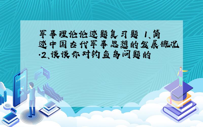 军事理论论述题复习题 1、简述中国古代军事思想的发展概况.2、谈谈你对钓鱼岛问题的