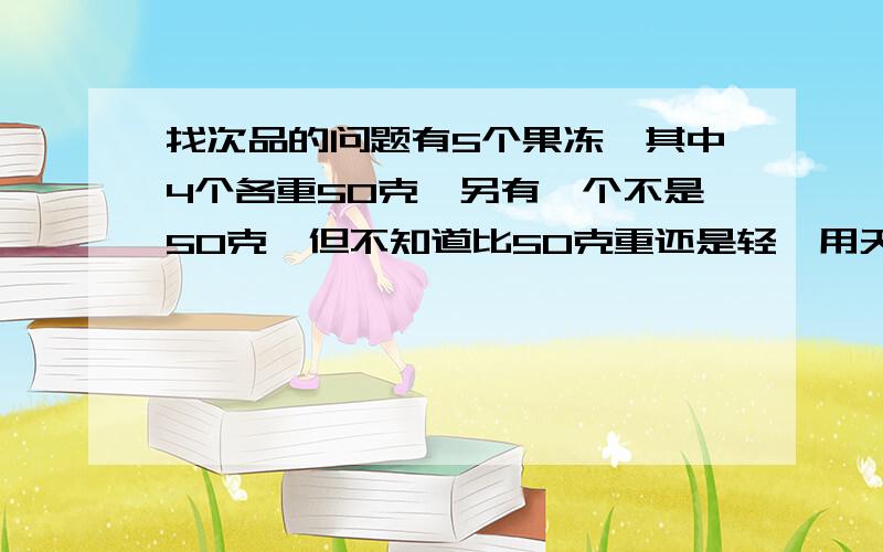 找次品的问题有5个果冻,其中4个各重50克,另有一个不是50克,但不知道比50克重还是轻,用天平至少几次能保证找出这个果