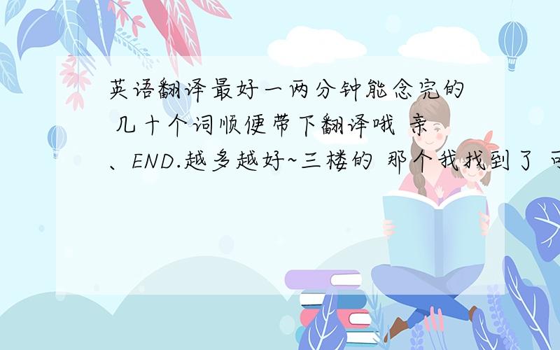 英语翻译最好一两分钟能念完的 几十个词顺便带下翻译哦 亲、END.越多越好~三楼的 那个我找到了 可以帮我找找别的吗？