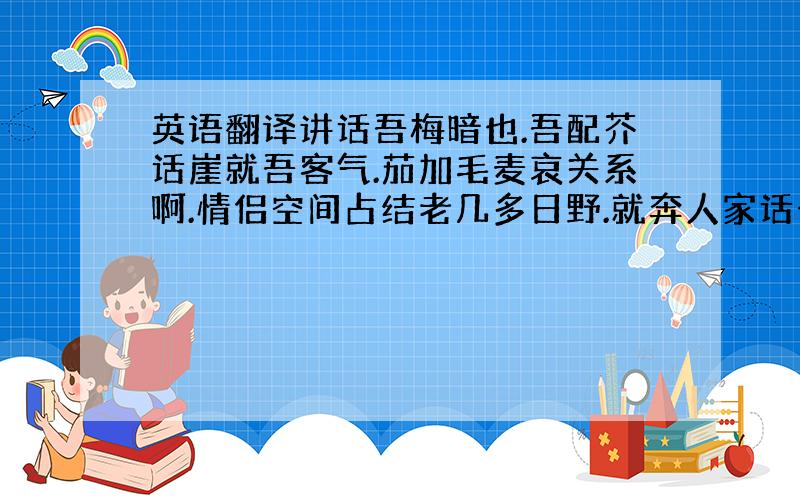 英语翻译讲话吾梅暗也.吾配芥话崖就吾客气.茄加毛麦哀关系啊.情侣空间占结老几多日野.就奔人家话七话八.你又实慨里沾风点火