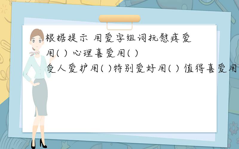 根据提示 用爱字组词抚慰疼爱用( ) 心理喜爱用( ) 受人爱护用( )特别爱好用( ) 值得喜爱用( ) 友好亲爱用(