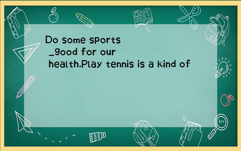 Do some sports _good for our health.Play tennis is a kind of