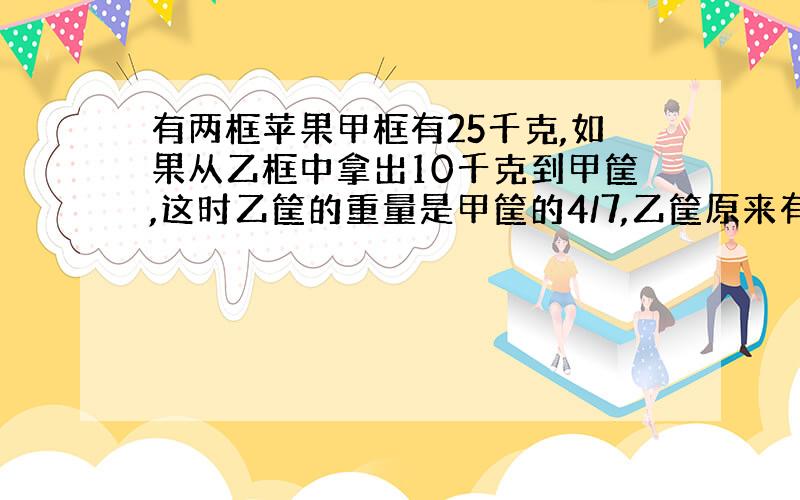 有两框苹果甲框有25千克,如果从乙框中拿出10千克到甲筐,这时乙筐的重量是甲筐的4/7,乙筐原来有苹果多少千克