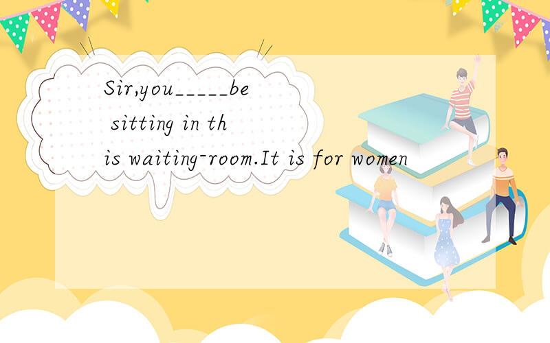 Sir,you_____be sitting in this waiting-room.It is for women