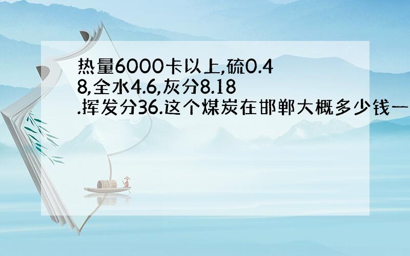 热量6000卡以上,硫0.48,全水4.6,灰分8.18.挥发分36.这个煤炭在邯郸大概多少钱一吨?