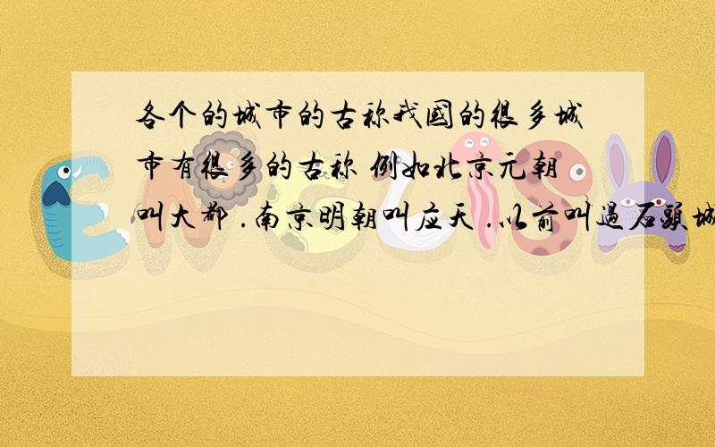 各个的城市的古称我国的很多城市有很多的古称 例如北京元朝叫大都 .南京明朝叫应天 .以前叫过石头城 金陵 .开封北宋时叫