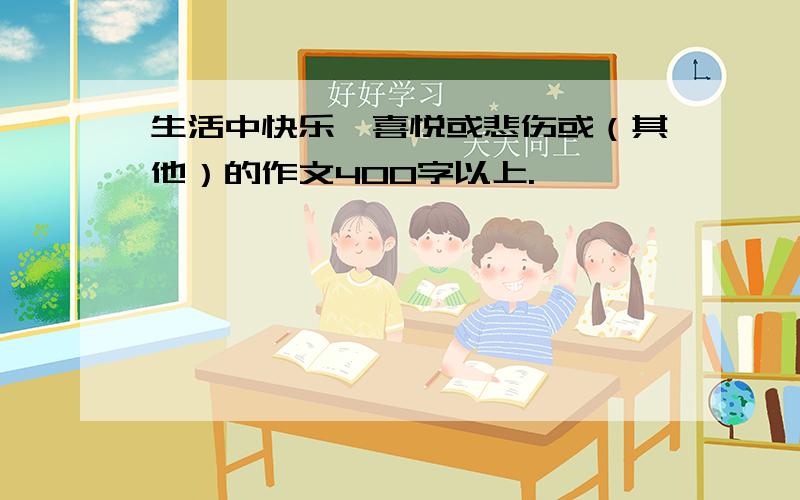 生活中快乐,喜悦或悲伤或（其他）的作文400字以上.