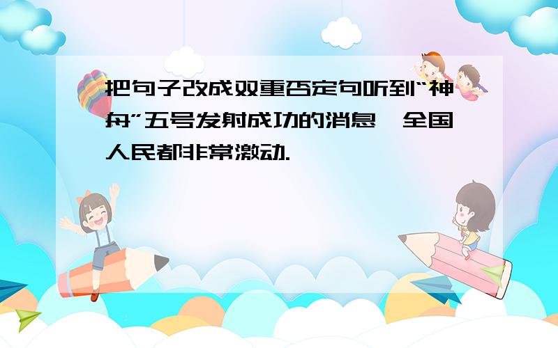 把句子改成双重否定句听到“神舟”五号发射成功的消息,全国人民都非常激动.