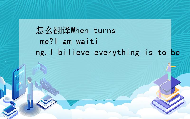 怎么翻译When turns me?I am waiting.I bilieve everything is to be