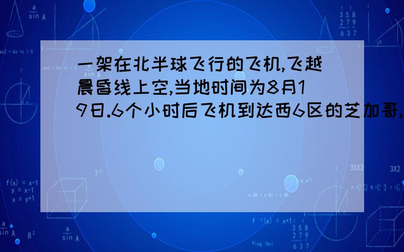 一架在北半球飞行的飞机,飞越晨昏线上空,当地时间为8月19日.6个小时后飞机到达西6区的芝加哥,求芝加哥的区时