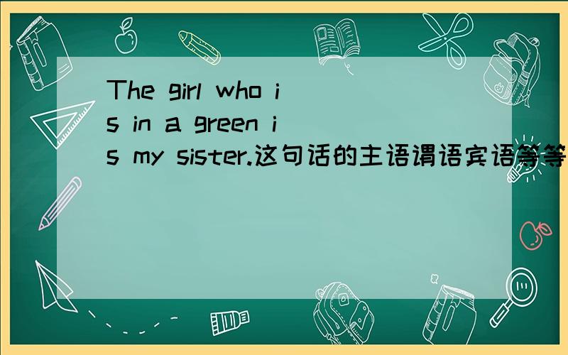 The girl who is in a green is my sister.这句话的主语谓语宾语等等,分别是什么?