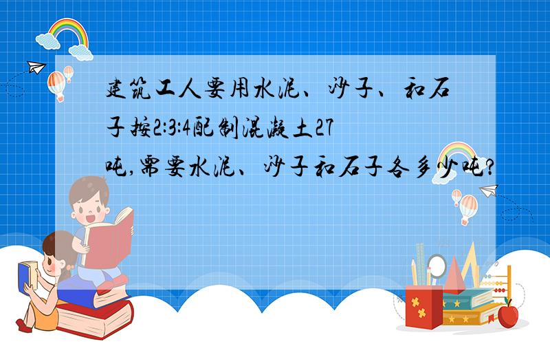 建筑工人要用水泥、沙子、和石子按2:3:4配制混凝土27吨,需要水泥、沙子和石子各多少吨?