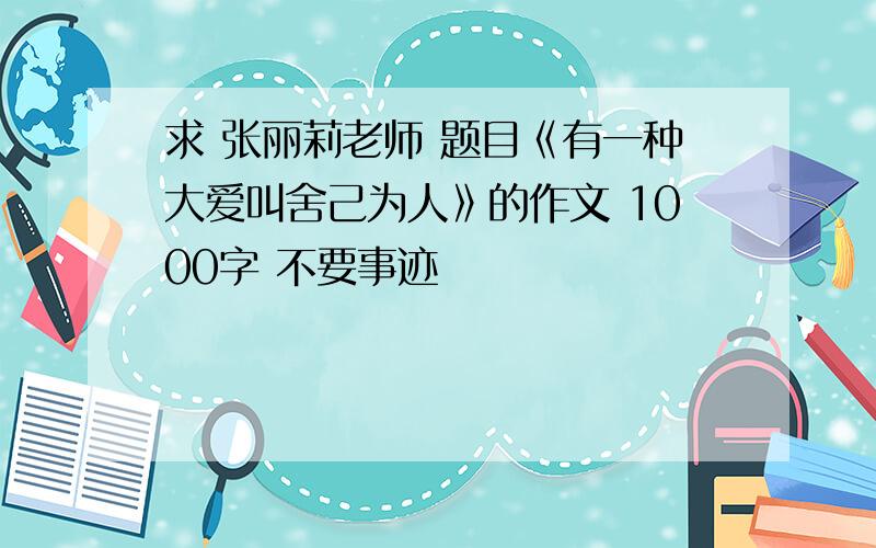 求 张丽莉老师 题目《有一种大爱叫舍己为人》的作文 1000字 不要事迹