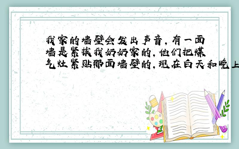 我家的墙壁会发出声音,有一面墙是紧挨我奶奶家的,他们把煤气灶紧贴那面墙壁的,现在白天和晚上时不时会发出 开煤气灶和点火的