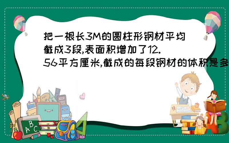 把一根长3M的圆柱形钢材平均截成3段,表面积增加了12.56平方厘米,截成的每段钢材的体积是多少立方厘米