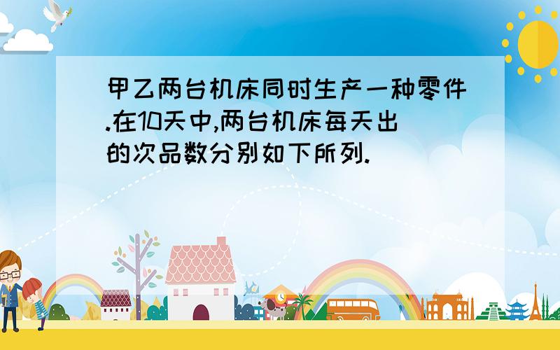 甲乙两台机床同时生产一种零件.在10天中,两台机床每天出的次品数分别如下所列.