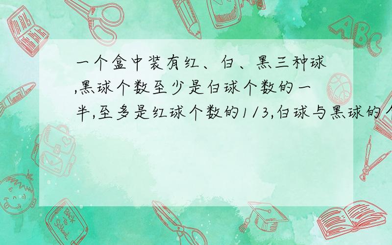 一个盒中装有红、白、黑三种球,黑球个数至少是白球个数的一半,至多是红球个数的1/3,白球与黑球的个数之和至少为55,则红