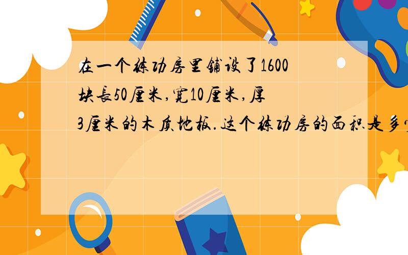 在一个练功房里铺设了1600块长50厘米,宽10厘米,厚3厘米的木质地板.这个练功房的面积是多少平方米?铺设地板至少需用