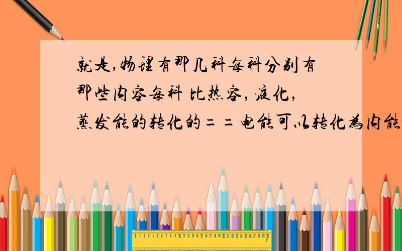 就是,物理有那几科每科分别有那些内容每科 比热容，液化，蒸发能的转化的==电能可以转化为内能，光能 生能==