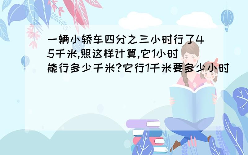 一辆小轿车四分之三小时行了45千米,照这样计算,它1小时能行多少千米?它行1千米要多少小时