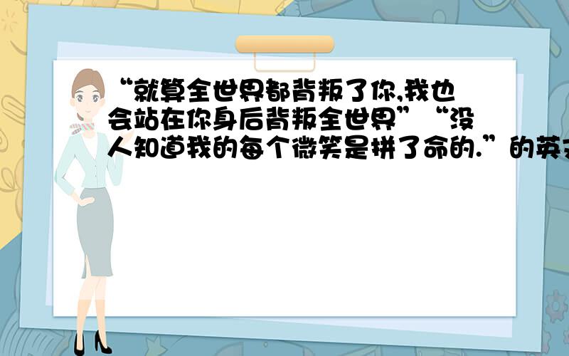 “就算全世界都背叛了你,我也会站在你身后背叛全世界”“没人知道我的每个微笑是拼了命的.”的英文.