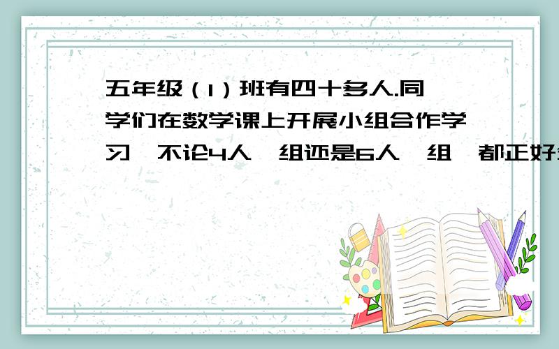 五年级（1）班有四十多人.同学们在数学课上开展小组合作学习,不论4人一组还是6人一组,都正好分完.这个班有多少人?