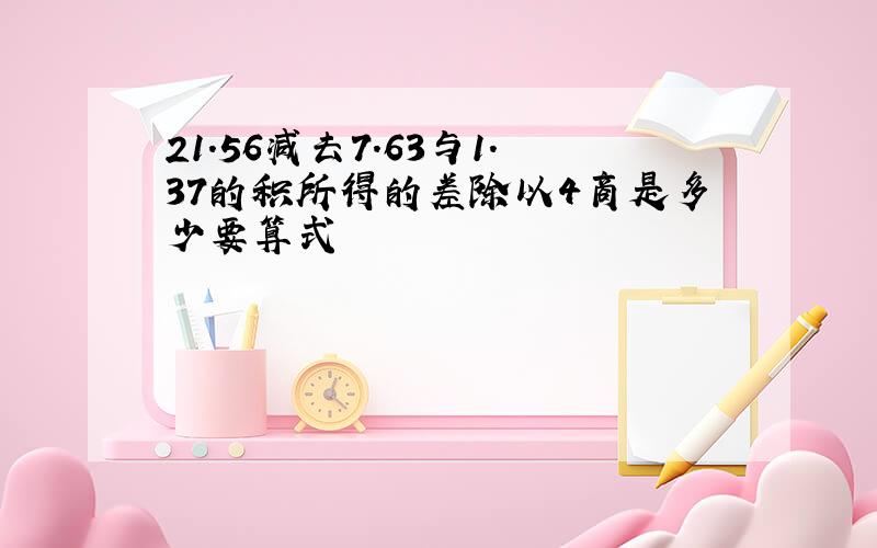 21.56减去7.63与1.37的积所得的差除以4商是多少要算式