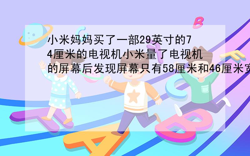 小米妈妈买了一部29英寸的74厘米的电视机小米量了电视机的屏幕后发现屏幕只有58厘米和46厘米宽他觉得一定是售票员搞错了