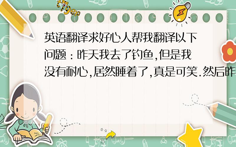 英语翻译求好心人帮我翻译以下问题：昨天我去了钓鱼,但是我没有耐心,居然睡着了,真是可笑.然后昨天我还去了农场,那里有奶牛