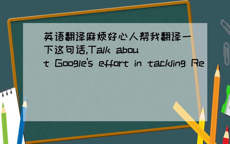 英语翻译麻烦好心人帮我翻译一下这句话,Talk about Google's effort in tackling Re