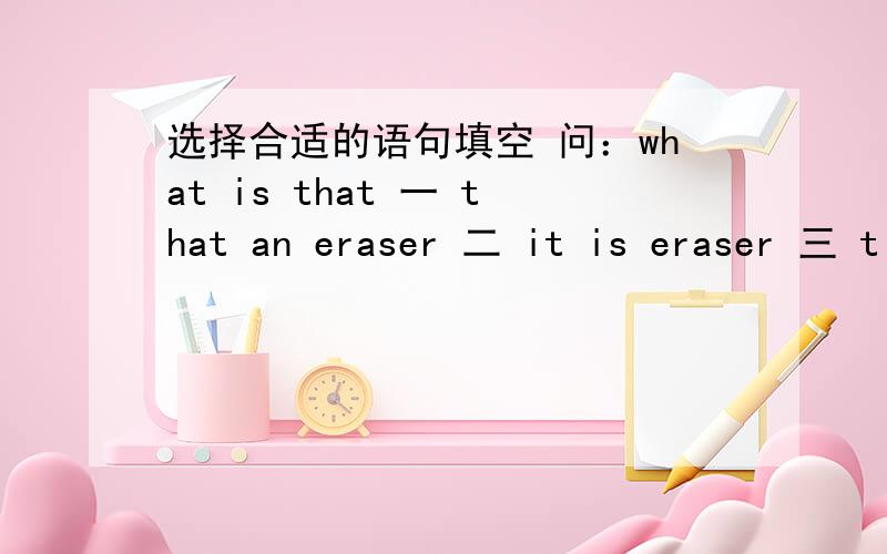 选择合适的语句填空 问：what is that 一 that an eraser 二 it is eraser 三 t