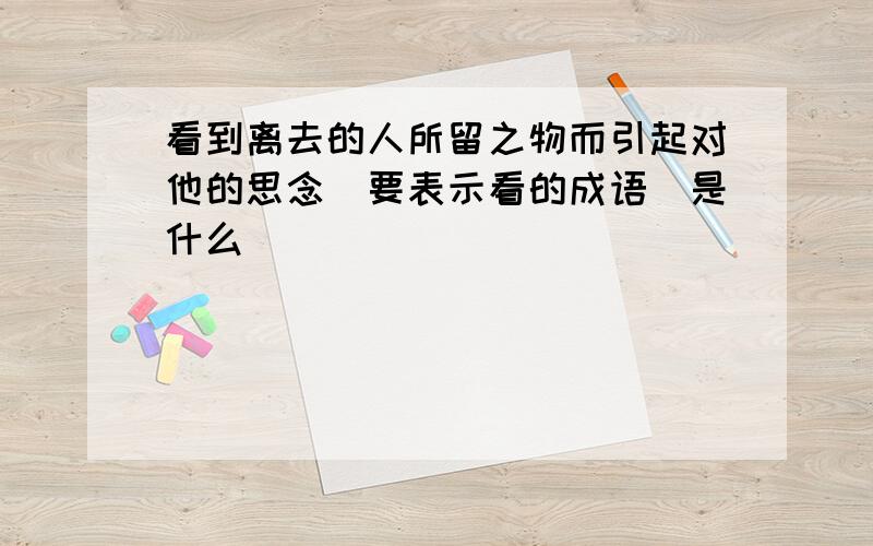 看到离去的人所留之物而引起对他的思念(要表示看的成语)是什么