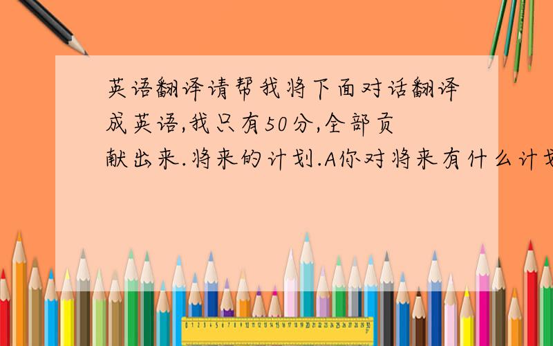 英语翻译请帮我将下面对话翻译成英语,我只有50分,全部贡献出来.将来的计划.A你对将来有什么计划吗?B现在还没有想过.A