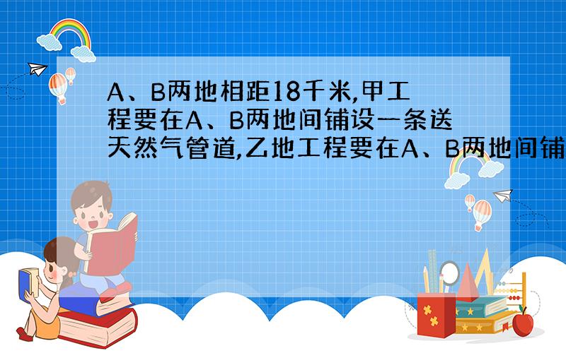 A、B两地相距18千米,甲工程要在A、B两地间铺设一条送天然气管道,乙地工程要在A、B两地间铺设一条输油管到