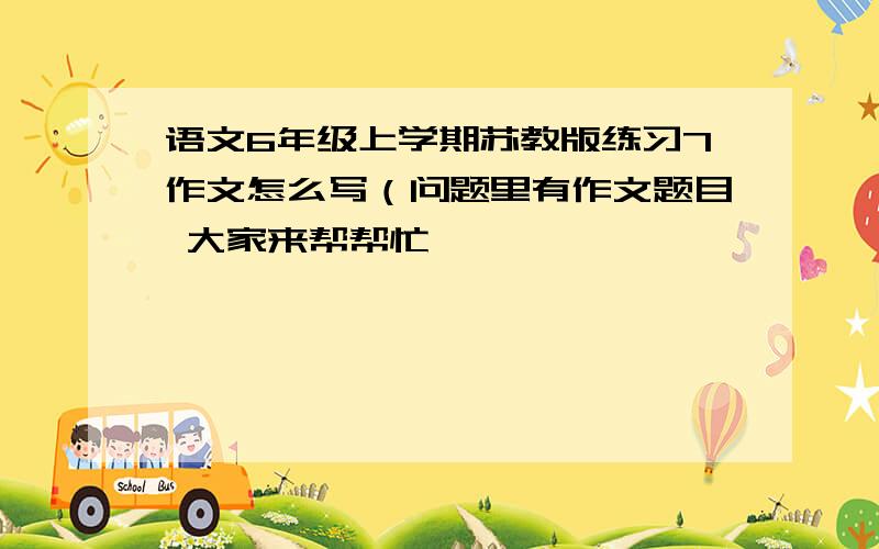 语文6年级上学期苏教版练习7作文怎么写（问题里有作文题目 大家来帮帮忙