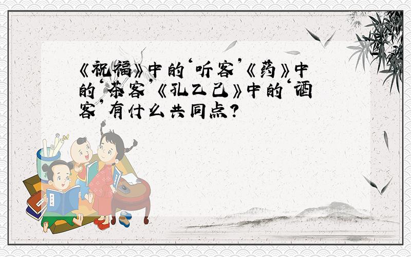 《祝福》中的‘听客’《药》中的‘茶客’《孔乙己》中的‘酒客’有什么共同点?