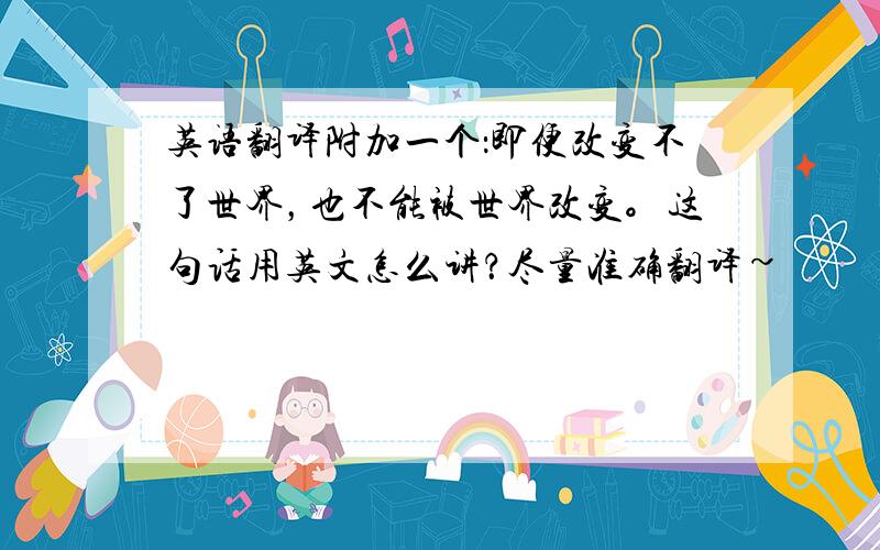 英语翻译附加一个：即便改变不了世界，也不能被世界改变。这句话用英文怎么讲？尽量准确翻译~