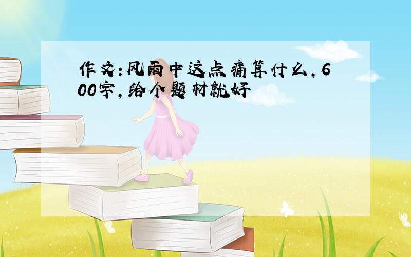 作文:风雨中这点痛算什么,600字,给个题材就好