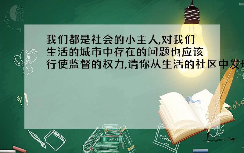 我们都是社会的小主人,对我们生活的城市中存在的问题也应该行使监督的权力,请你从生活的社区中发现一个问题,写一封100字左