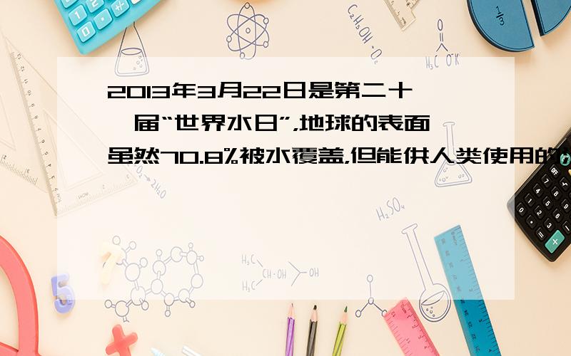 2013年3月22日是第二十一届“世界水日”，地球的表面虽然70.8%被水覆盖，但能供人类使用的淡水资源却很少．让我们爱