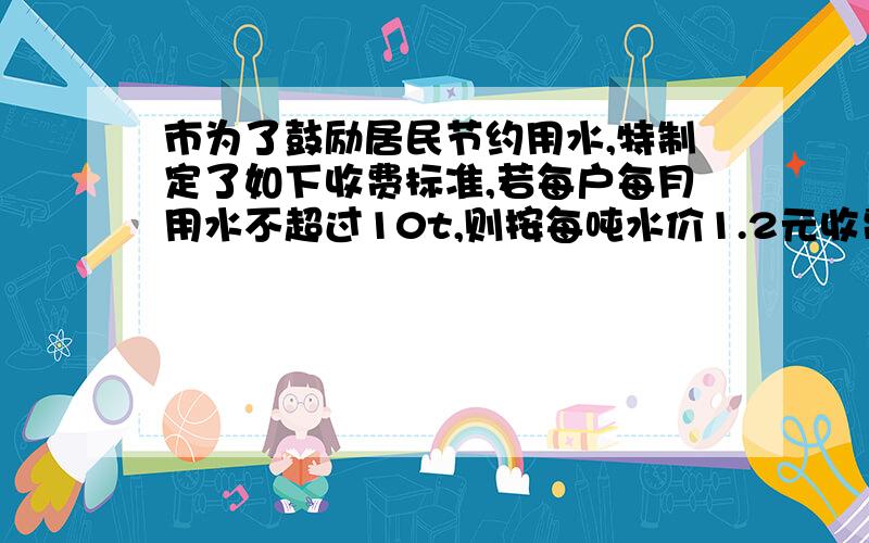 市为了鼓励居民节约用水,特制定了如下收费标准,若每户每月用水不超过10t,则按每吨水价1.2元收费；若每户每月超过10吨