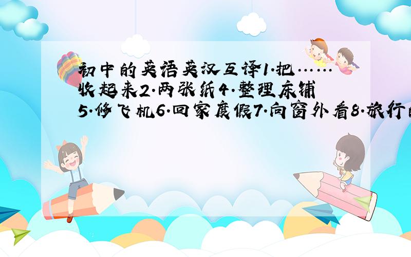 初中的英语英汉互译1.把……收起来2.两张纸4.整理床铺5.修飞机6.回家度假7.向窗外看8.旅行的照片9.包饺子10.