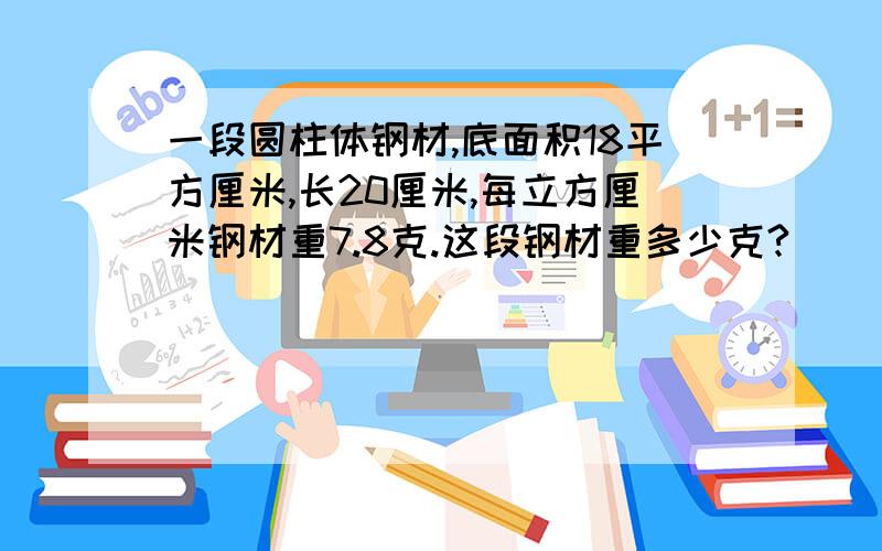 一段圆柱体钢材,底面积18平方厘米,长20厘米,每立方厘米钢材重7.8克.这段钢材重多少克?