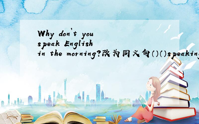 Why don`t you speak English in the morning?改为同义句（）（）speaking