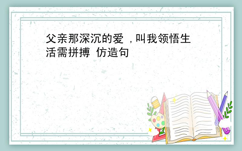 父亲那深沉的爱 ,叫我领悟生活需拼搏 仿造句