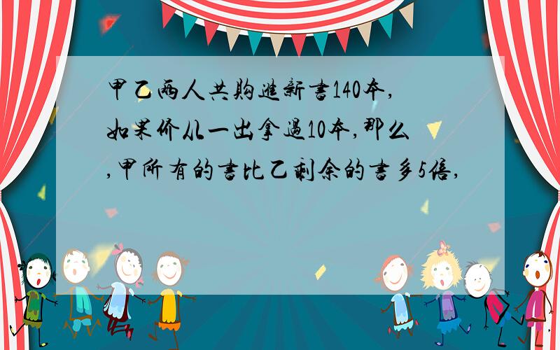 甲乙两人共购进新书140本,如果价从一出拿过10本,那么,甲所有的书比乙剩余的书多5倍,