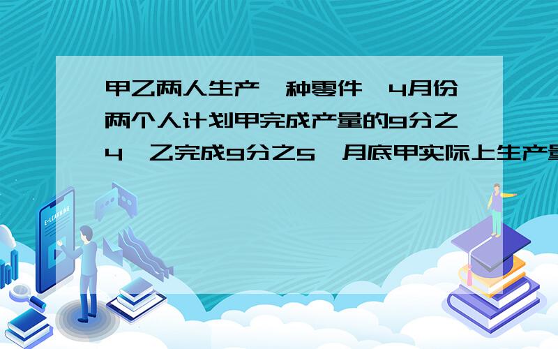 甲乙两人生产一种零件,4月份两个人计划甲完成产量的9分之4,乙完成9分之5,月底甲实际上生产量超